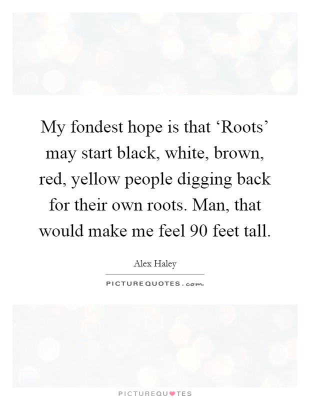 My fondest hope is that ‘Roots' may start black, white, brown, red, yellow people digging back for their own roots. Man, that would make me feel 90 feet tall Picture Quote #1