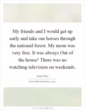 My friends and I would get up early and take our horses through the national forest. My mom was very free. It was always Out of the house! There was no watching television on weekends Picture Quote #1