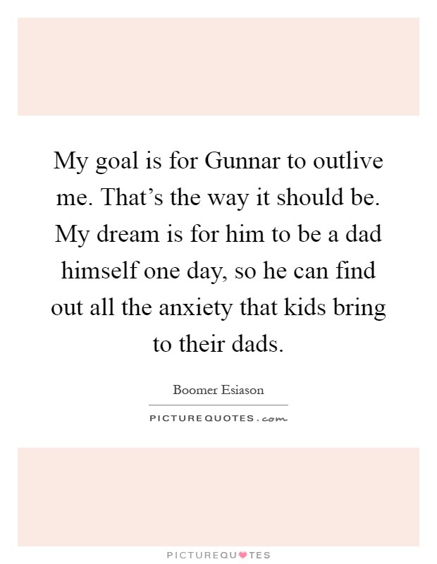 My goal is for Gunnar to outlive me. That's the way it should be. My dream is for him to be a dad himself one day, so he can find out all the anxiety that kids bring to their dads Picture Quote #1