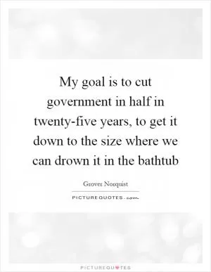 My goal is to cut government in half in twenty-five years, to get it down to the size where we can drown it in the bathtub Picture Quote #1