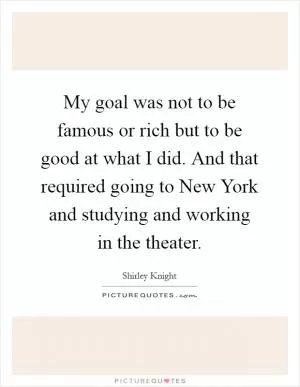 My goal was not to be famous or rich but to be good at what I did. And that required going to New York and studying and working in the theater Picture Quote #1