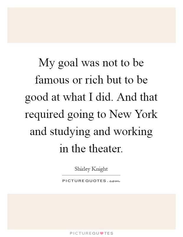 My goal was not to be famous or rich but to be good at what I did. And that required going to New York and studying and working in the theater Picture Quote #1