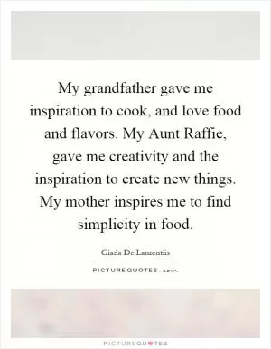 My grandfather gave me inspiration to cook, and love food and flavors. My Aunt Raffie, gave me creativity and the inspiration to create new things. My mother inspires me to find simplicity in food Picture Quote #1