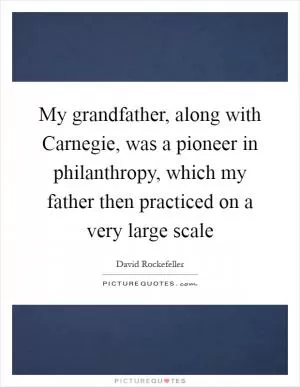 My grandfather, along with Carnegie, was a pioneer in philanthropy, which my father then practiced on a very large scale Picture Quote #1