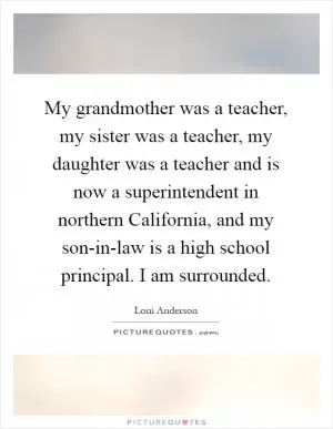 My grandmother was a teacher, my sister was a teacher, my daughter was a teacher and is now a superintendent in northern California, and my son-in-law is a high school principal. I am surrounded Picture Quote #1