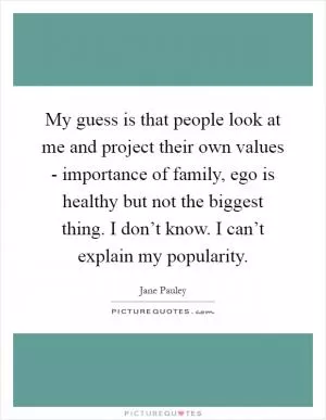 My guess is that people look at me and project their own values - importance of family, ego is healthy but not the biggest thing. I don’t know. I can’t explain my popularity Picture Quote #1