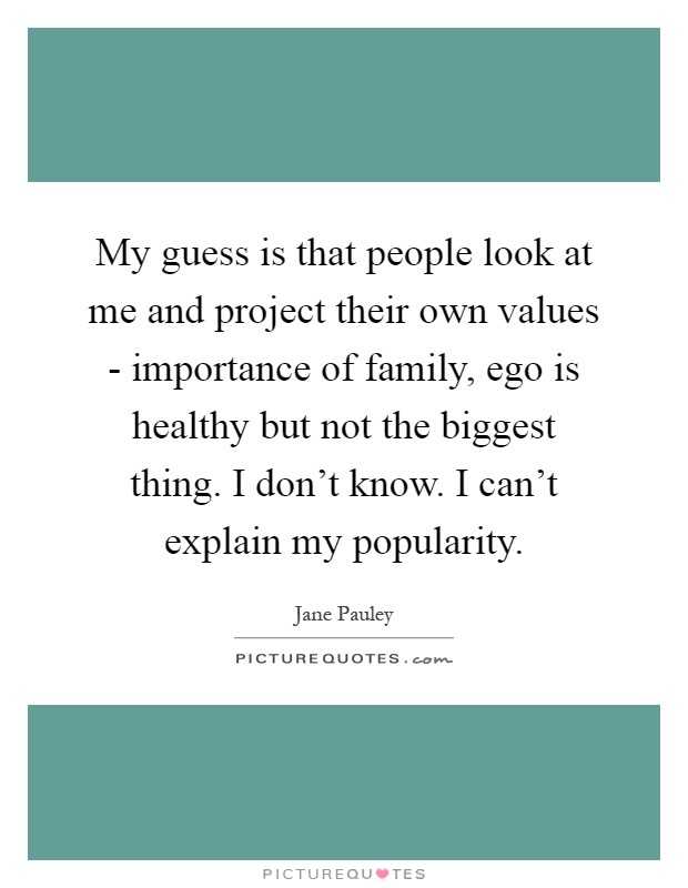 My guess is that people look at me and project their own values - importance of family, ego is healthy but not the biggest thing. I don't know. I can't explain my popularity Picture Quote #1