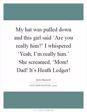 My hat was pulled down and this girl said ‘Are you really him?’ I whispered ‘Yeah, I’m really him.’ She screamed, ‘Mom! Dad! It’s Heath Ledger! Picture Quote #1