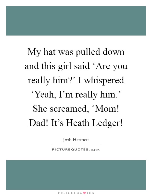 My hat was pulled down and this girl said ‘Are you really him?' I whispered ‘Yeah, I'm really him.' She screamed, ‘Mom! Dad! It's Heath Ledger! Picture Quote #1