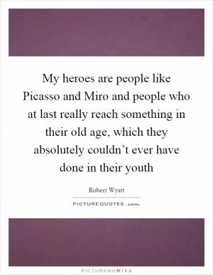 My heroes are people like Picasso and Miro and people who at last really reach something in their old age, which they absolutely couldn’t ever have done in their youth Picture Quote #1