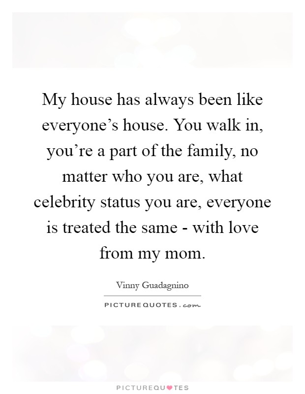 My house has always been like everyone's house. You walk in, you're a part of the family, no matter who you are, what celebrity status you are, everyone is treated the same - with love from my mom Picture Quote #1