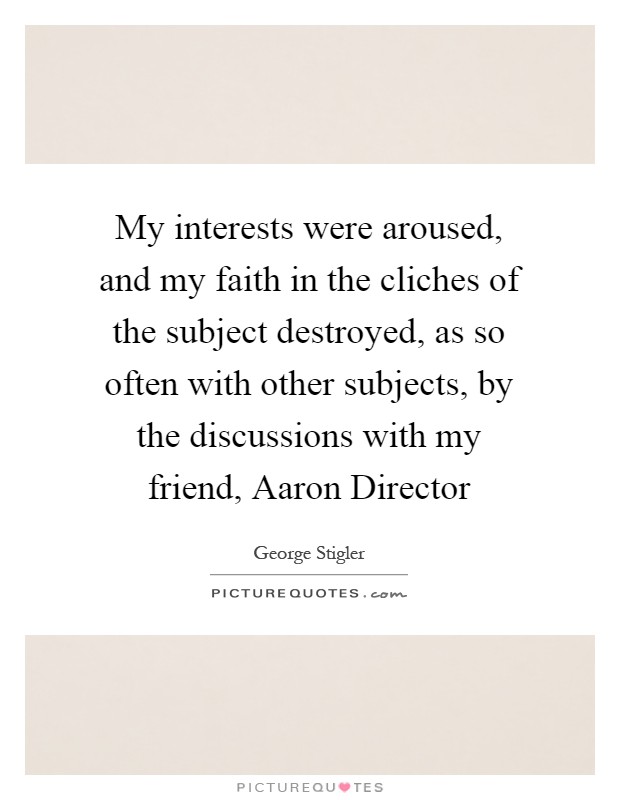 My interests were aroused, and my faith in the cliches of the subject destroyed, as so often with other subjects, by the discussions with my friend, Aaron Director Picture Quote #1