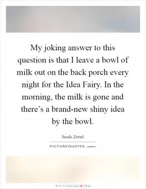 My joking answer to this question is that I leave a bowl of milk out on the back porch every night for the Idea Fairy. In the morning, the milk is gone and there’s a brand-new shiny idea by the bowl Picture Quote #1