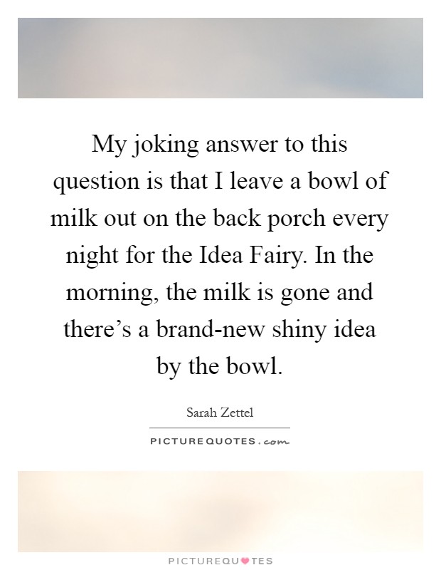 My joking answer to this question is that I leave a bowl of milk out on the back porch every night for the Idea Fairy. In the morning, the milk is gone and there's a brand-new shiny idea by the bowl Picture Quote #1
