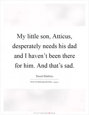 My little son, Atticus, desperately needs his dad and I haven’t been there for him. And that’s sad Picture Quote #1