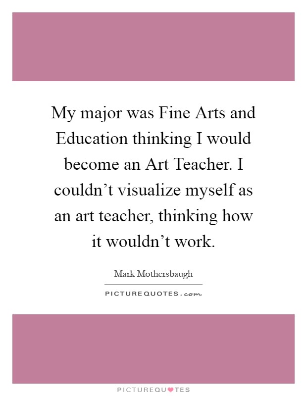 My major was Fine Arts and Education thinking I would become an Art Teacher. I couldn't visualize myself as an art teacher, thinking how it wouldn't work Picture Quote #1