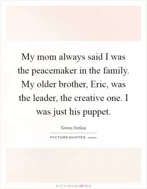 My mom always said I was the peacemaker in the family. My older brother, Eric, was the leader, the creative one. I was just his puppet Picture Quote #1