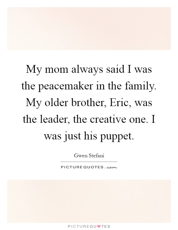 My mom always said I was the peacemaker in the family. My older brother, Eric, was the leader, the creative one. I was just his puppet Picture Quote #1