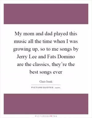 My mom and dad played this music all the time when I was growing up, so to me songs by Jerry Lee and Fats Domino are the classics, they’re the best songs ever Picture Quote #1