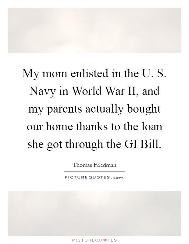 My mom enlisted in the U. S. Navy in World War II, and my parents actually bought our home thanks to the loan she got through the GI Bill Picture Quote #1