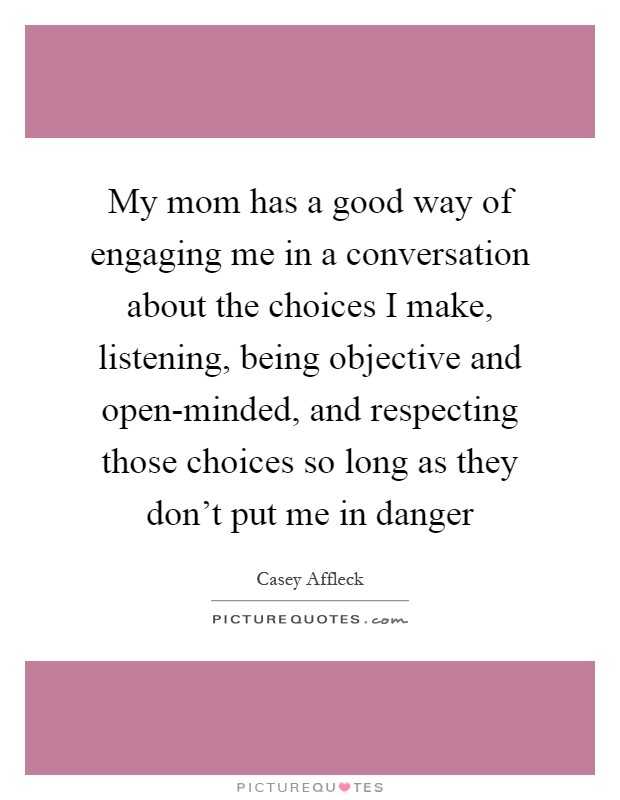 My mom has a good way of engaging me in a conversation about the choices I make, listening, being objective and open-minded, and respecting those choices so long as they don't put me in danger Picture Quote #1