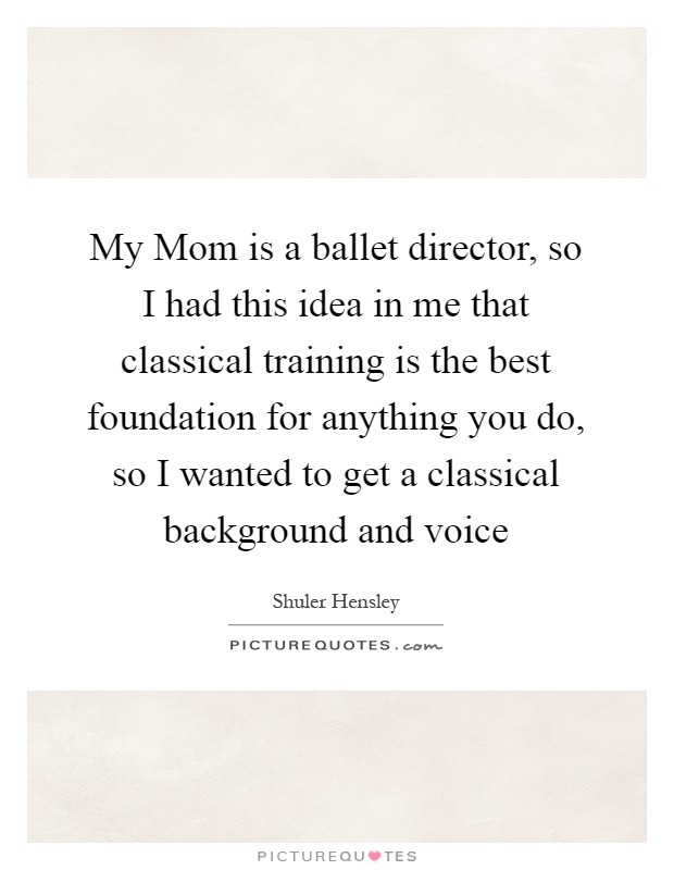 My Mom is a ballet director, so I had this idea in me that classical training is the best foundation for anything you do, so I wanted to get a classical background and voice Picture Quote #1