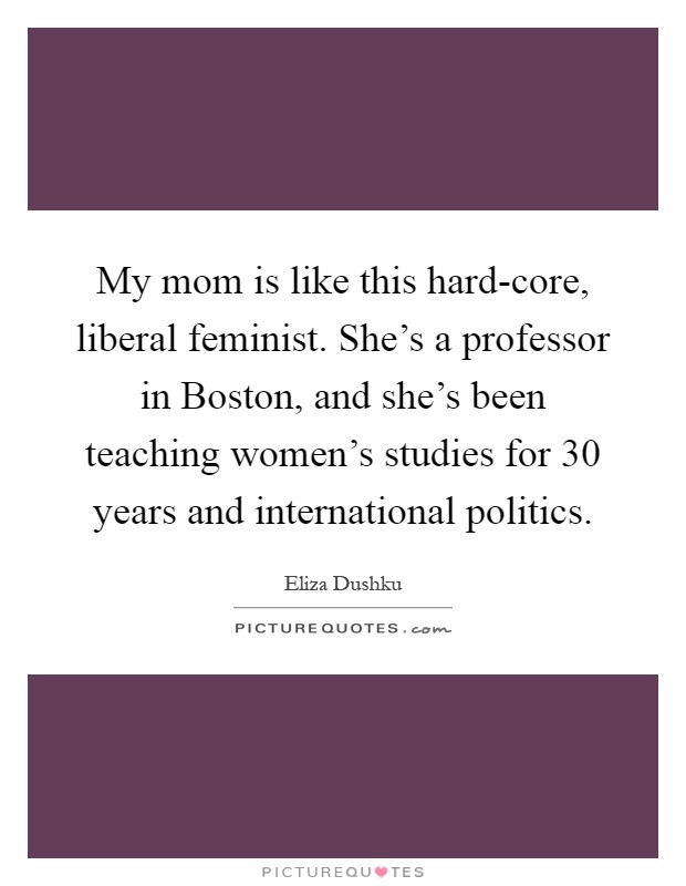 My mom is like this hard-core, liberal feminist. She's a professor in Boston, and she's been teaching women's studies for 30 years and international politics Picture Quote #1
