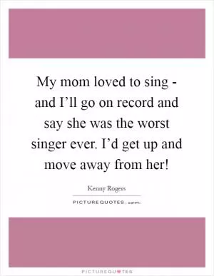 My mom loved to sing - and I’ll go on record and say she was the worst singer ever. I’d get up and move away from her! Picture Quote #1