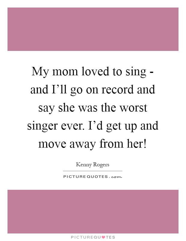 My mom loved to sing - and I'll go on record and say she was the worst singer ever. I'd get up and move away from her! Picture Quote #1