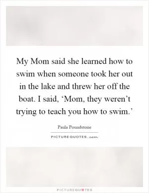 My Mom said she learned how to swim when someone took her out in the lake and threw her off the boat. I said, ‘Mom, they weren’t trying to teach you how to swim.’ Picture Quote #1