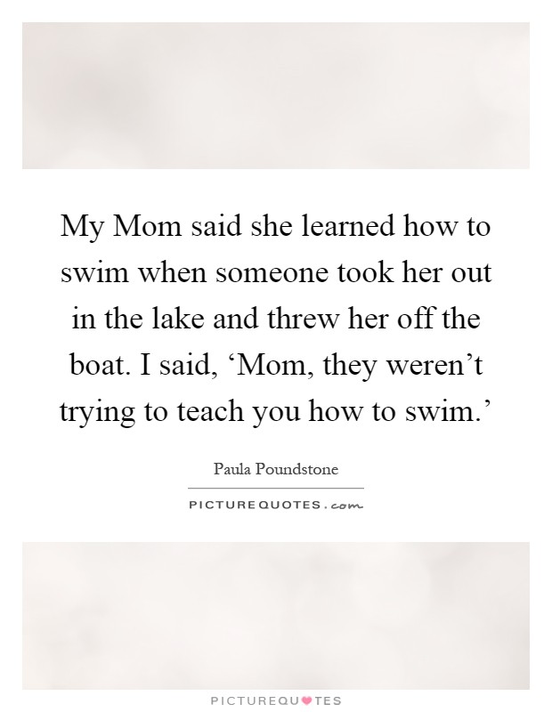 My Mom said she learned how to swim when someone took her out in the lake and threw her off the boat. I said, ‘Mom, they weren't trying to teach you how to swim.' Picture Quote #1