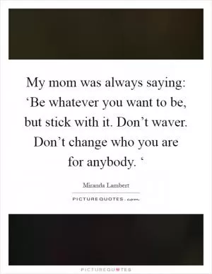 My mom was always saying: ‘Be whatever you want to be, but stick with it. Don’t waver. Don’t change who you are for anybody. ‘ Picture Quote #1