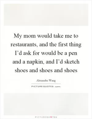 My mom would take me to restaurants, and the first thing I’d ask for would be a pen and a napkin, and I’d sketch shoes and shoes and shoes Picture Quote #1
