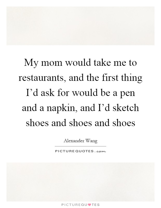 My mom would take me to restaurants, and the first thing I'd ask for would be a pen and a napkin, and I'd sketch shoes and shoes and shoes Picture Quote #1