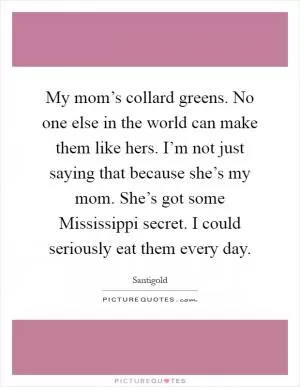 My mom’s collard greens. No one else in the world can make them like hers. I’m not just saying that because she’s my mom. She’s got some Mississippi secret. I could seriously eat them every day Picture Quote #1