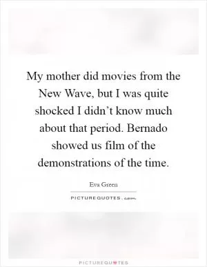My mother did movies from the New Wave, but I was quite shocked I didn’t know much about that period. Bernado showed us film of the demonstrations of the time Picture Quote #1