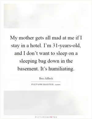 My mother gets all mad at me if I stay in a hotel. I’m 31-years-old, and I don’t want to sleep on a sleeping bag down in the basement. It’s humiliating Picture Quote #1