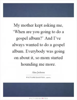 My mother kept asking me, ‘When are you going to do a gospel album?’ And I’ve always wanted to do a gospel album. Everybody was going on about it, so mom started hounding me more Picture Quote #1