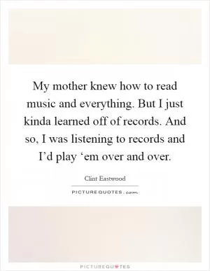 My mother knew how to read music and everything. But I just kinda learned off of records. And so, I was listening to records and I’d play ‘em over and over Picture Quote #1