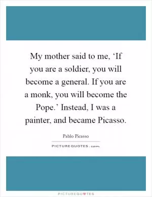 My mother said to me, ‘If you are a soldier, you will become a general. If you are a monk, you will become the Pope.’ Instead, I was a painter, and became Picasso Picture Quote #1