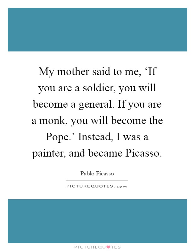 My mother said to me, ‘If you are a soldier, you will become a general. If you are a monk, you will become the Pope.' Instead, I was a painter, and became Picasso Picture Quote #1