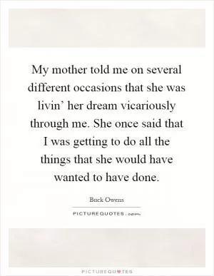 My mother told me on several different occasions that she was livin’ her dream vicariously through me. She once said that I was getting to do all the things that she would have wanted to have done Picture Quote #1