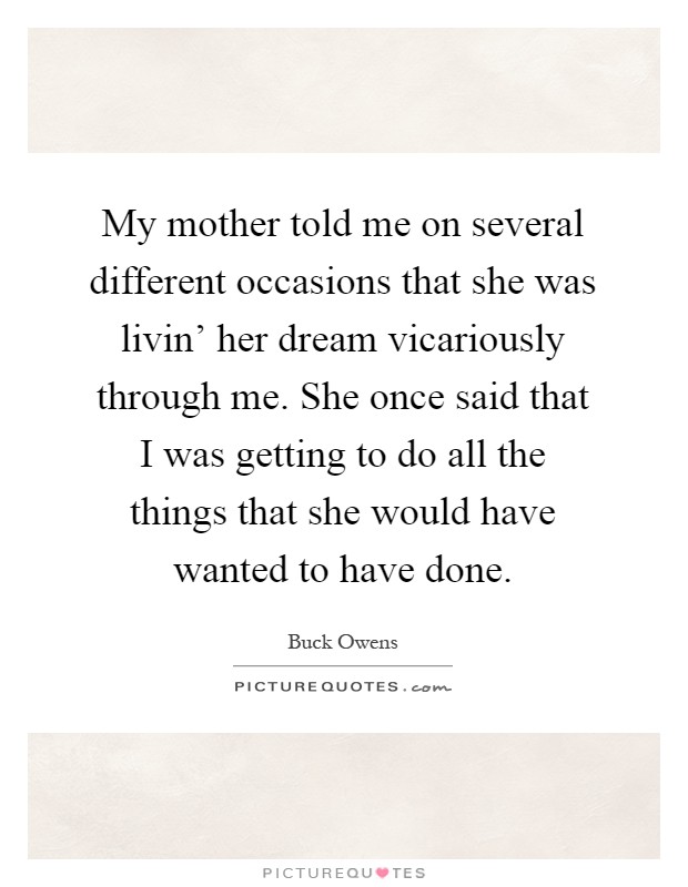 My mother told me on several different occasions that she was livin' her dream vicariously through me. She once said that I was getting to do all the things that she would have wanted to have done Picture Quote #1