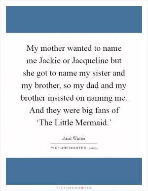 My mother wanted to name me Jackie or Jacqueline but she got to name my sister and my brother, so my dad and my brother insisted on naming me. And they were big fans of ‘The Little Mermaid.’ Picture Quote #1