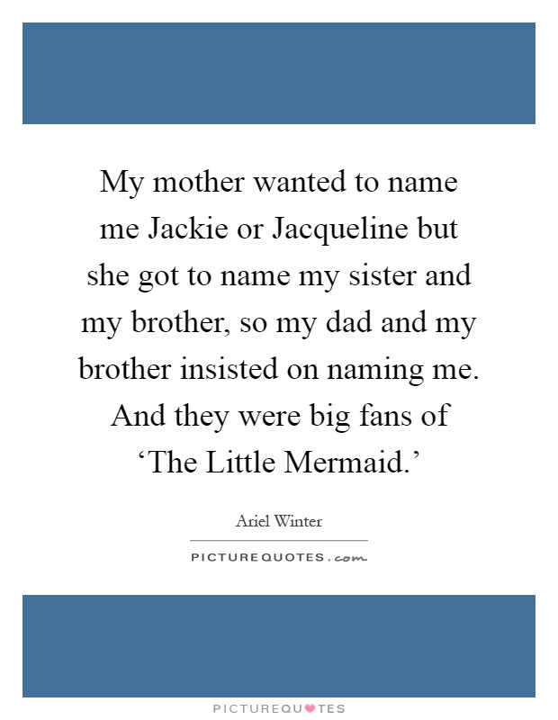 My mother wanted to name me Jackie or Jacqueline but she got to name my sister and my brother, so my dad and my brother insisted on naming me. And they were big fans of ‘The Little Mermaid.' Picture Quote #1