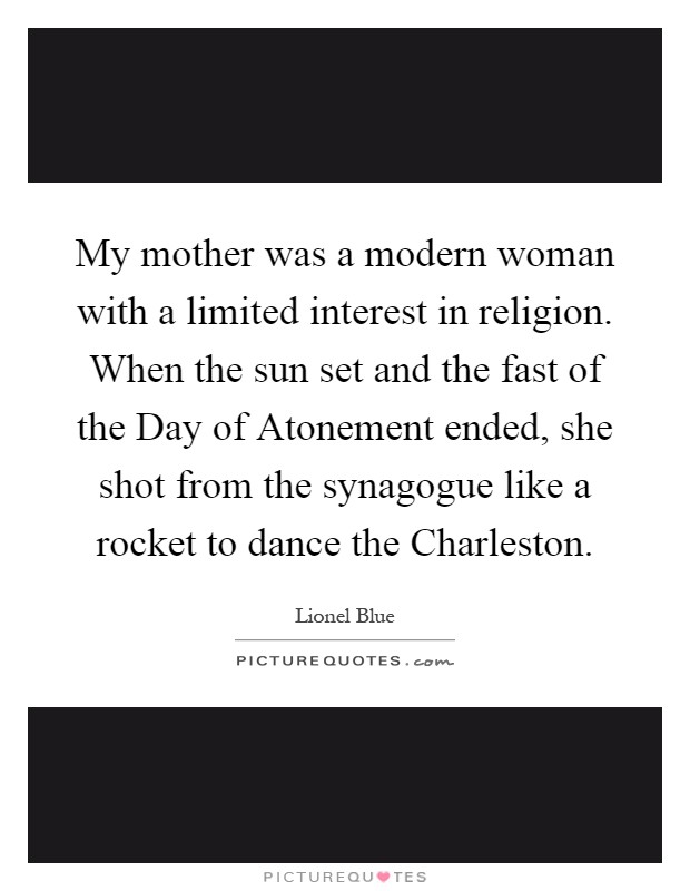 My mother was a modern woman with a limited interest in religion. When the sun set and the fast of the Day of Atonement ended, she shot from the synagogue like a rocket to dance the Charleston Picture Quote #1