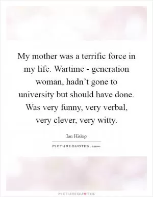My mother was a terrific force in my life. Wartime - generation woman, hadn’t gone to university but should have done. Was very funny, very verbal, very clever, very witty Picture Quote #1