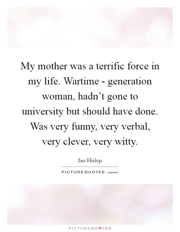 My mother was a terrific force in my life. Wartime - generation woman, hadn't gone to university but should have done. Was very funny, very verbal, very clever, very witty Picture Quote #1