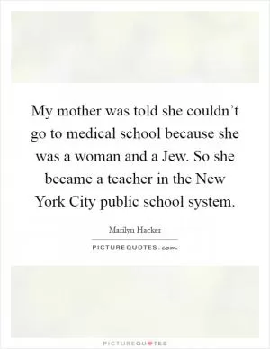 My mother was told she couldn’t go to medical school because she was a woman and a Jew. So she became a teacher in the New York City public school system Picture Quote #1