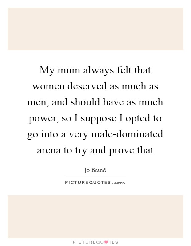 My mum always felt that women deserved as much as men, and should have as much power, so I suppose I opted to go into a very male-dominated arena to try and prove that Picture Quote #1